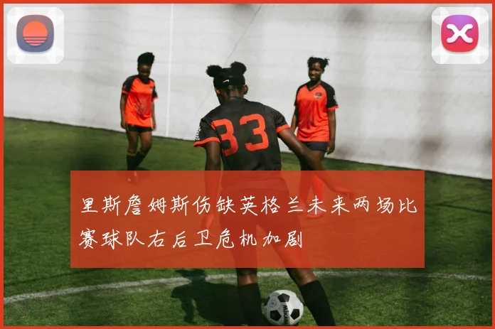 里斯詹姆斯伤缺英格兰未来两场比赛球队右后卫危机加剧