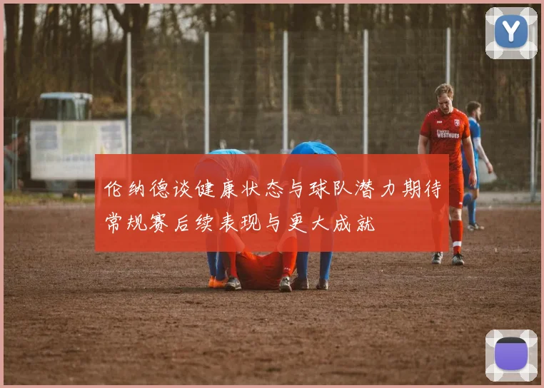 伦纳德谈健康状态与球队潜力期待常规赛后续表现与更大成就