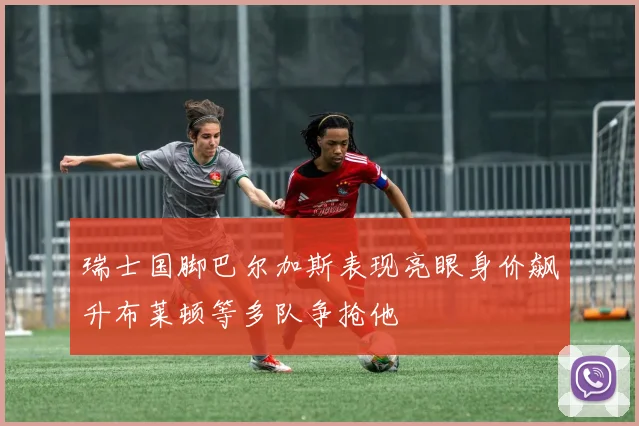 瑞士国脚巴尔加斯表现亮眼身价飙升布莱顿等多队争抢他