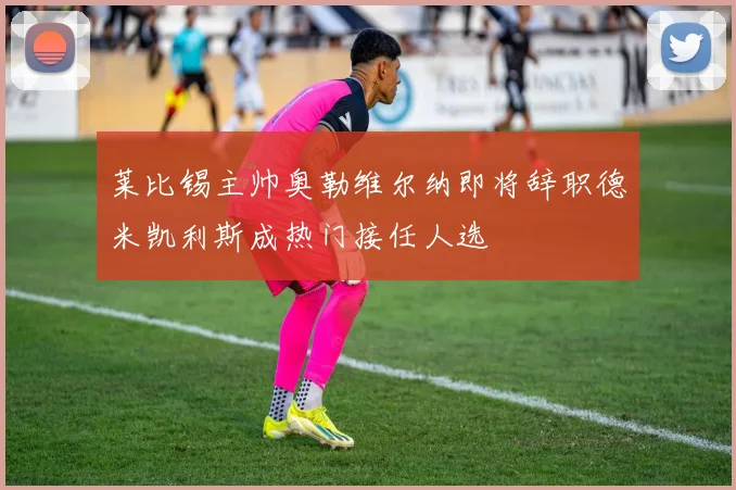 莱比锡主帅奥勒维尔纳即将辞职德米凯利斯成热门接任人选