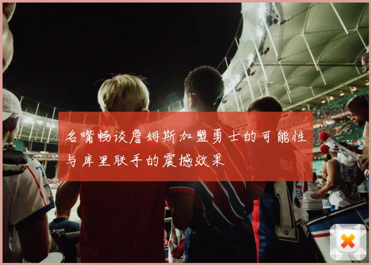 名嘴畅谈詹姆斯加盟勇士的可能性与库里联手的震撼效果