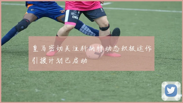 皇马密切关注科纳特动态积极运作引援计划已启动