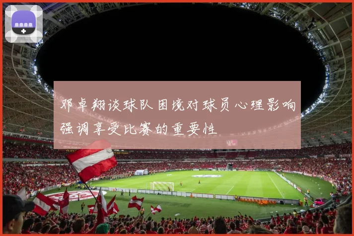 邓卓翔谈球队困境对球员心理影响强调享受比赛的重要性