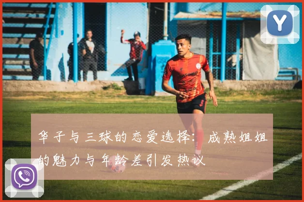 华子与三球的恋爱选择：成熟姐姐的魅力与年龄差引发热议