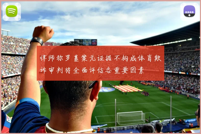 律师称罗基案无证据不构成体育欺诈审判将全面评估各重要因素