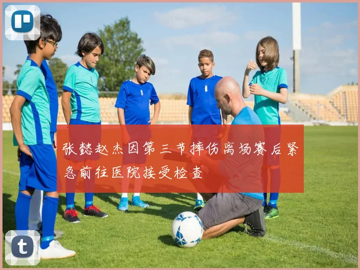 张懿赵杰因第三节摔伤离场赛后紧急前往医院接受检查