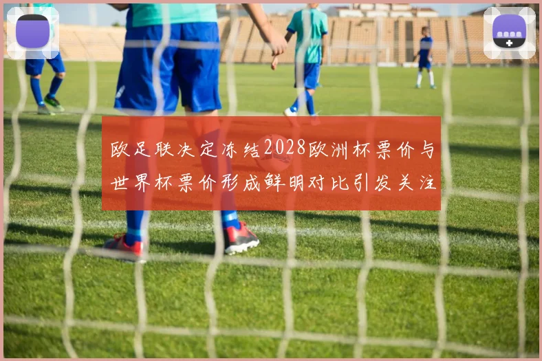欧足联决定冻结2028欧洲杯票价与世界杯票价形成鲜明对比引发关注