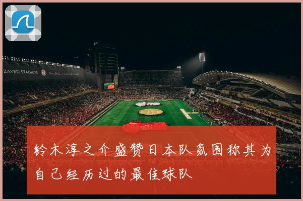 铃木淳之介盛赞日本队氛围称其为自己经历过的最佳球队