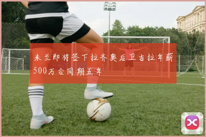米兰即将签下拉齐奥后卫吉拉年薪500万合同期五年