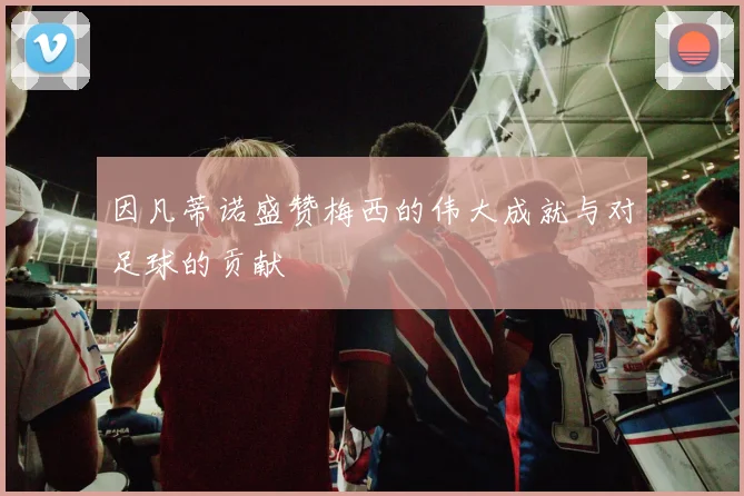 因凡蒂诺盛赞梅西的伟大成就与对足球的贡献