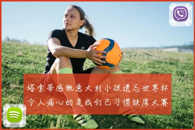 塔索蒂感慨意大利小孩遗忘世界杯令人痛心的是我们已习惯缺席大赛