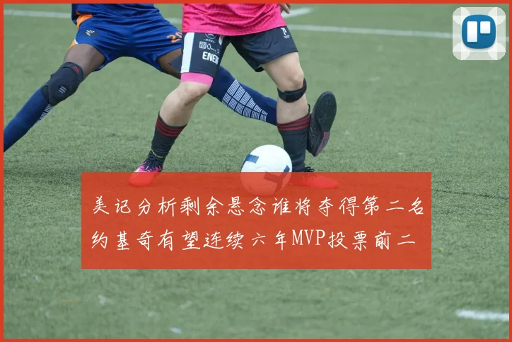 美记分析剩余悬念谁将夺得第二名约基奇有望连续六年MVP投票前二