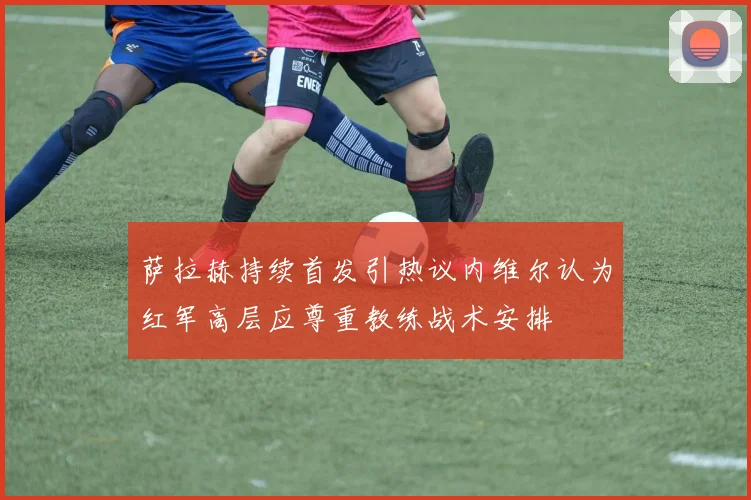 萨拉赫持续首发引热议内维尔认为红军高层应尊重教练战术安排