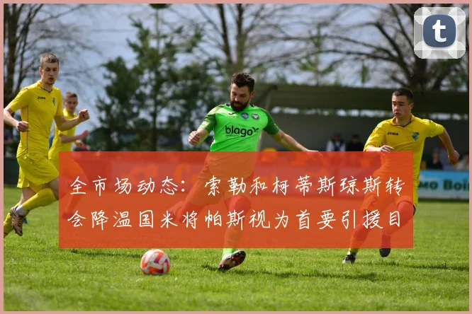 全市场动态：索勒和柯蒂斯琼斯转会降温国米将帕斯视为首要引援目标