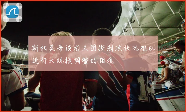斯帕莱蒂谈尤文图斯财政状况难以进行大规模调整的困境
