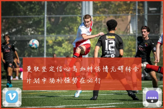 曼联坚定信心乌加特伤情无碍转会计划中场补强势在必行