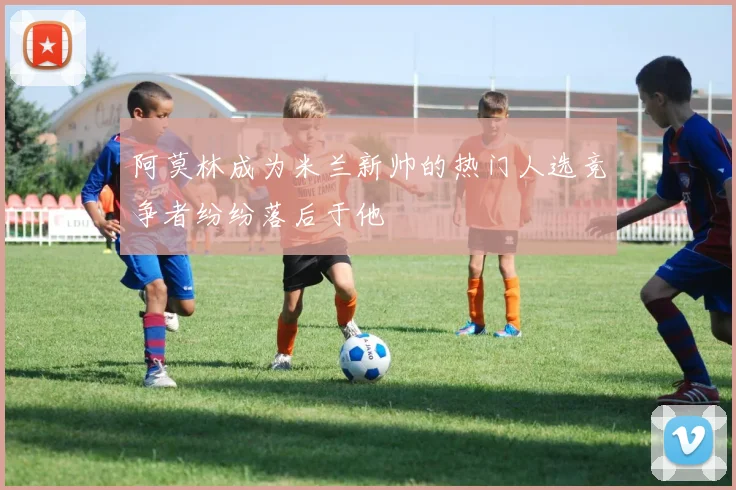 阿莫林成为米兰新帅的热门人选竞争者纷纷落后于他