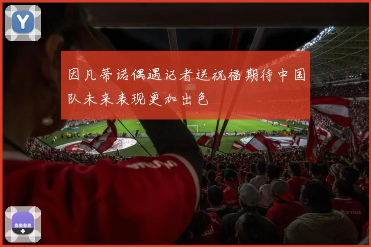 因凡蒂诺偶遇记者送祝福期待中国队未来表现更加出色