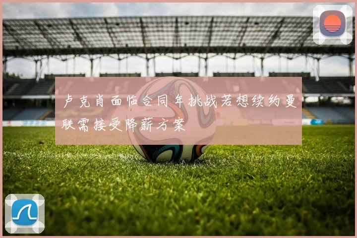 卢克肖面临合同年挑战若想续约曼联需接受降薪方案