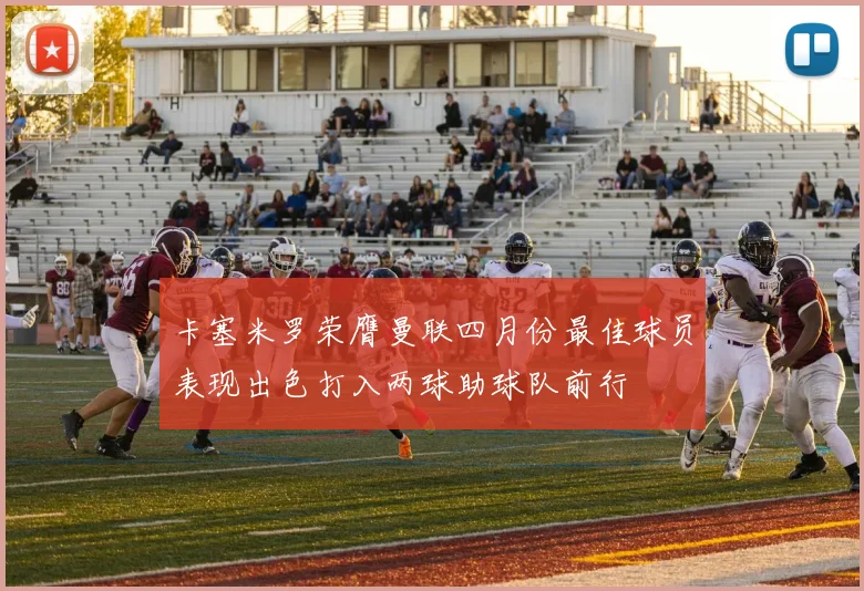 卡塞米罗荣膺曼联四月份最佳球员表现出色打入两球助球队前行