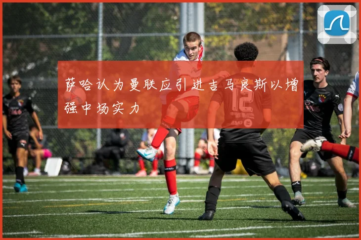 萨哈认为曼联应引进吉马良斯以增强中场实力