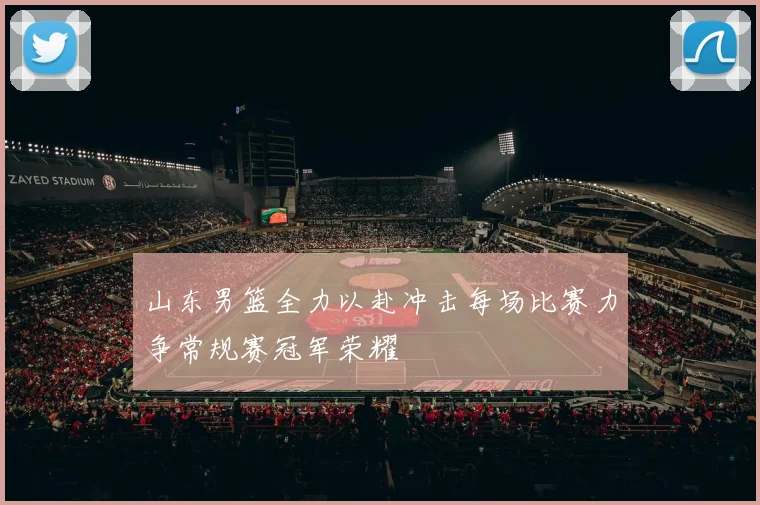 山东男篮全力以赴冲击每场比赛力争常规赛冠军荣耀