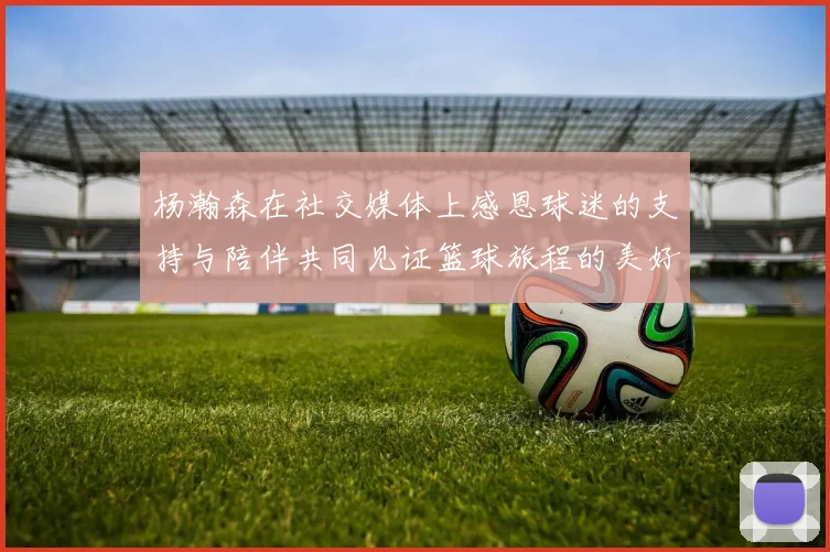 杨瀚森在社交媒体上感恩球迷的支持与陪伴共同见证篮球旅程的美好时刻