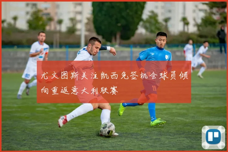 尤文图斯关注凯西免签机会球员倾向重返意大利联赛