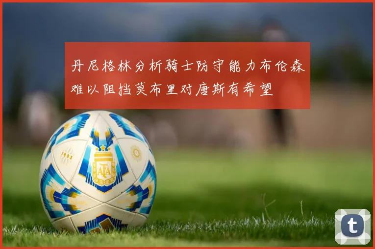 丹尼格林分析骑士防守能力布伦森难以阻挡莫布里对唐斯有希望