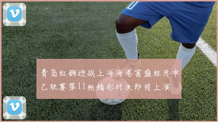 青岛红狮迎战上海海港富盛经开中乙联赛第11轮精彩对决即将上演