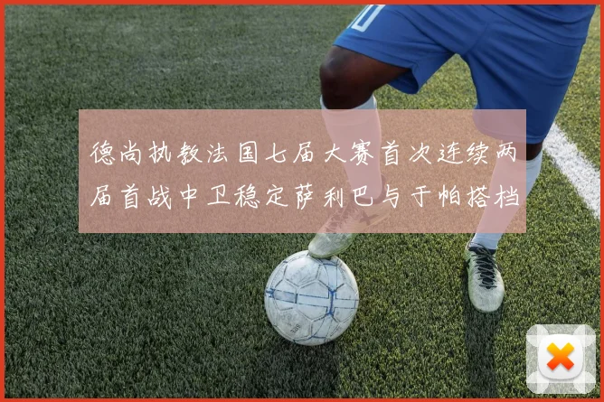 德尚执教法国七届大赛首次连续两届首战中卫稳定萨利巴与于帕搭档