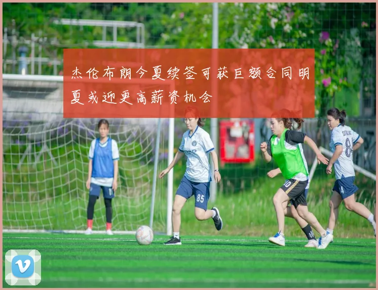 杰伦布朗今夏续签可获巨额合同明夏或迎更高薪资机会