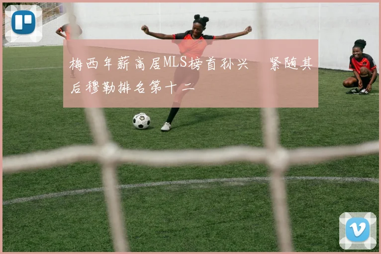 梅西年薪高居MLS榜首孙兴慜紧随其后穆勒排名第十二